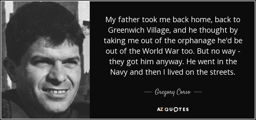 My father took me back home, back to Greenwich Village, and he thought by taking me out of the orphanage he'd be out of the World War too. But no way - they got him anyway. He went in the Navy and then I lived on the streets. - Gregory Corso