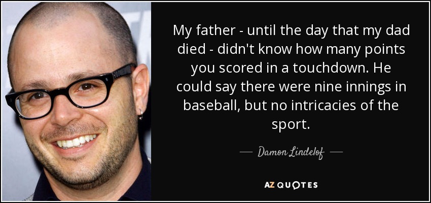 My father - until the day that my dad died - didn't know how many points you scored in a touchdown. He could say there were nine innings in baseball, but no intricacies of the sport. - Damon Lindelof