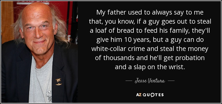 My father used to always say to me that, you know, if a guy goes out to steal a loaf of bread to feed his family, they'll give him 10 years, but a guy can do white-collar crime and steal the money of thousands and he'll get probation and a slap on the wrist. - Jesse Ventura