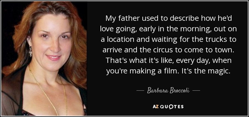 My father used to describe how he'd love going, early in the morning, out on a location and waiting for the trucks to arrive and the circus to come to town. That's what it's like, every day, when you're making a film. It's the magic. - Barbara Broccoli