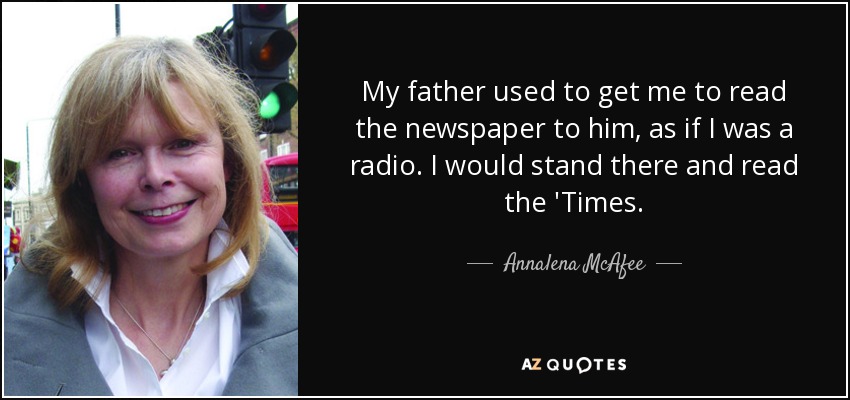 My father used to get me to read the newspaper to him, as if I was a radio. I would stand there and read the 'Times. - Annalena McAfee