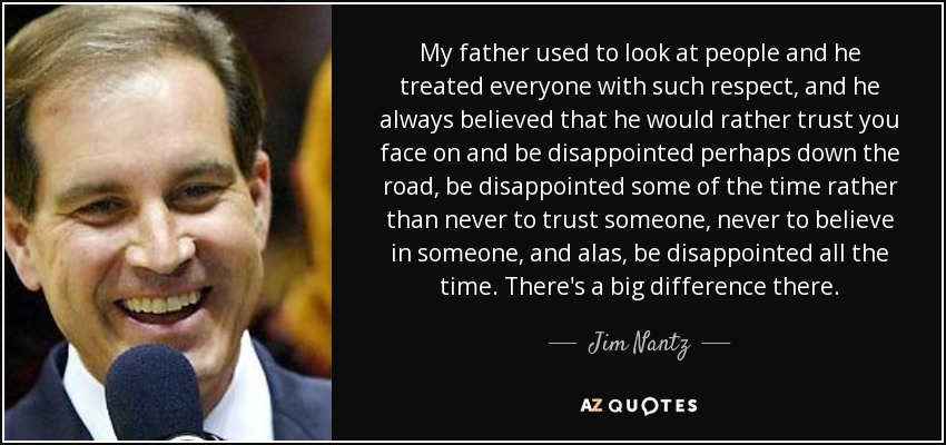 My father used to look at people and he treated everyone with such respect, and he always believed that he would rather trust you face on and be disappointed perhaps down the road, be disappointed some of the time rather than never to trust someone, never to believe in someone, and alas, be disappointed all the time. There's a big difference there. - Jim Nantz