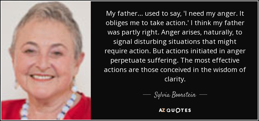 My father . . . used to say, 'I need my anger. It obliges me to take action.' I think my father was partly right. Anger arises, naturally, to signal disturbing situations that might require action. But actions initiated in anger perpetuate suffering. The most effective actions are those conceived in the wisdom of clarity. - Sylvia Boorstein