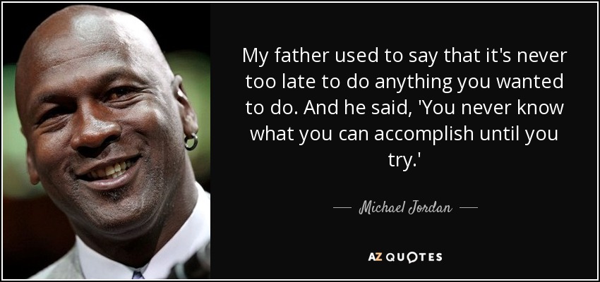 My father used to say that it's never too late to do anything you wanted to do. And he said, 'You never know what you can accomplish until you try.' - Michael Jordan