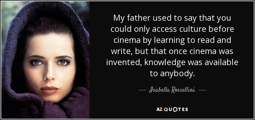 My father used to say that you could only access culture before cinema by learning to read and write, but that once cinema was invented, knowledge was available to anybody. - Isabella Rossellini