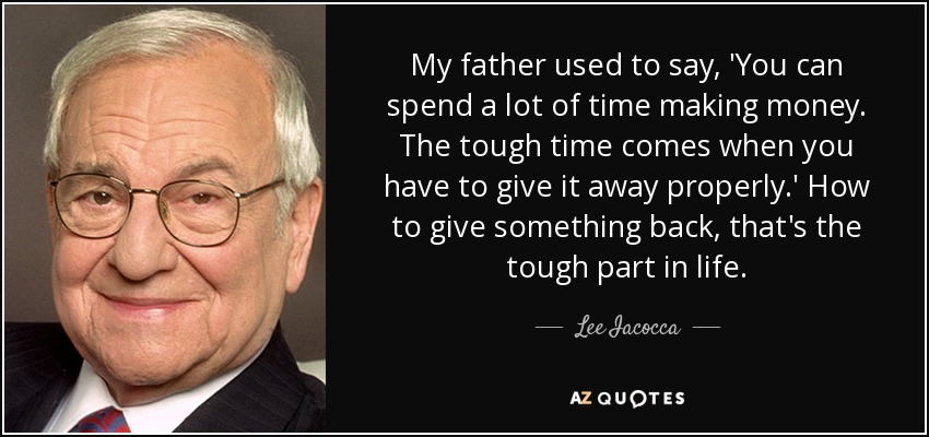 My father used to say, 'You can spend a lot of time making money. The tough time comes when you have to give it away properly.' How to give something back, that's the tough part in life. - Lee Iacocca