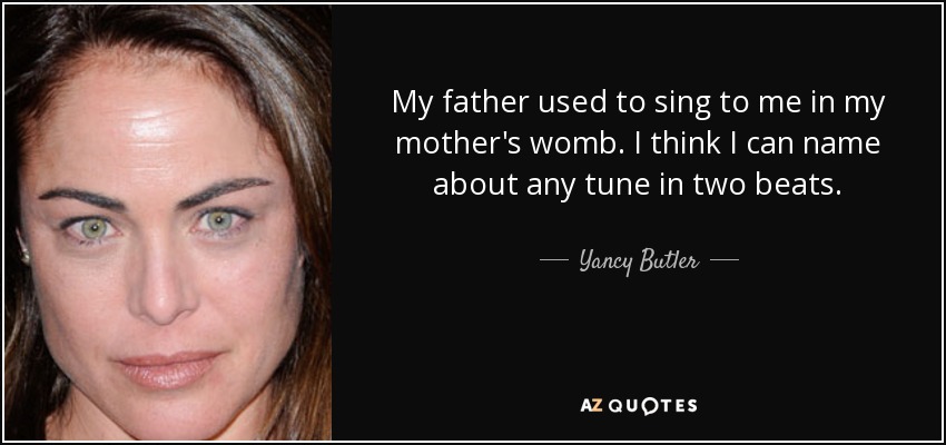 My father used to sing to me in my mother's womb. I think I can name about any tune in two beats. - Yancy Butler