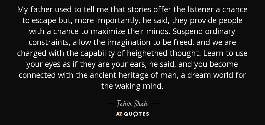 My father used to tell me that stories offer the listener a chance to escape but, more importantly, he said, they provide people with a chance to maximize their minds. Suspend ordinary constraints, allow the imagination to be freed, and we are charged with the capability of heighetned thought. Learn to use your eyes as if they are your ears, he said, and you become connected with the ancient heritage of man, a dream world for the waking mind. - Tahir Shah