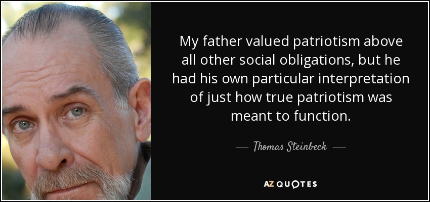 My father valued patriotism above all other social obligations, but he had his own particular interpretation of just how true patriotism was meant to function. - Thomas Steinbeck