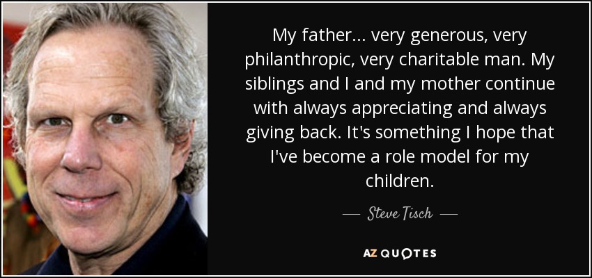 My father... very generous, very philanthropic, very charitable man. My siblings and I and my mother continue with always appreciating and always giving back. It's something I hope that I've become a role model for my children. - Steve Tisch