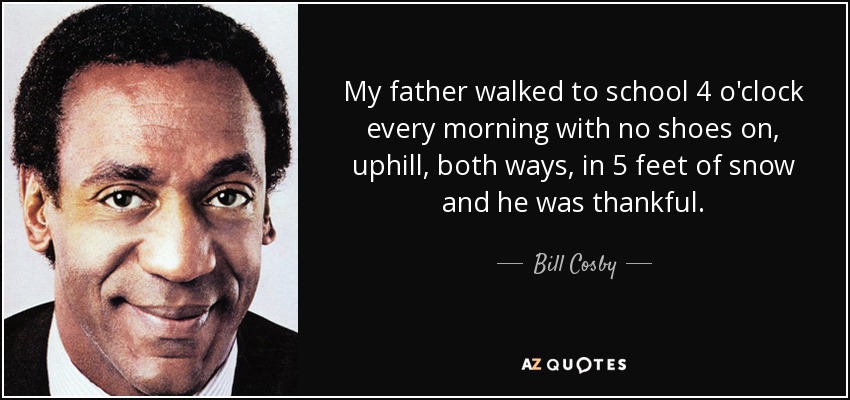 My father walked to school 4 o'clock every morning with no shoes on, uphill, both ways, in 5 feet of snow and he was thankful. - Bill Cosby