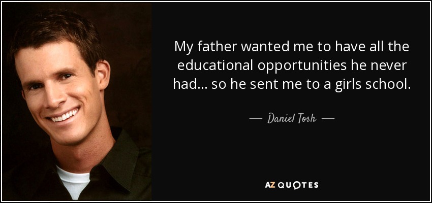 My father wanted me to have all the educational opportunities he never had... so he sent me to a girls school. - Daniel Tosh