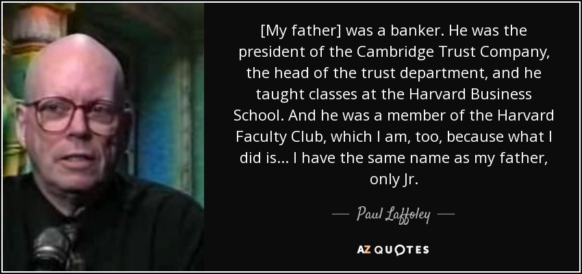 [My father] was a banker. He was the president of the Cambridge Trust Company, the head of the trust department, and he taught classes at the Harvard Business School. And he was a member of the Harvard Faculty Club, which I am, too, because what I did is... I have the same name as my father, only Jr. - Paul Laffoley