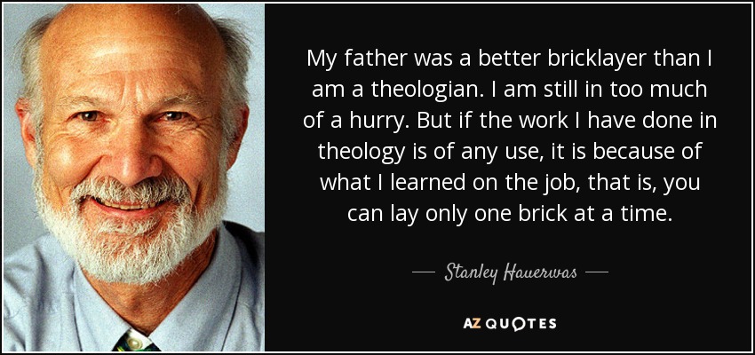 My father was a better bricklayer than I am a theologian. I am still in too much of a hurry. But if the work I have done in theology is of any use, it is because of what I learned on the job, that is, you can lay only one brick at a time. - Stanley Hauerwas