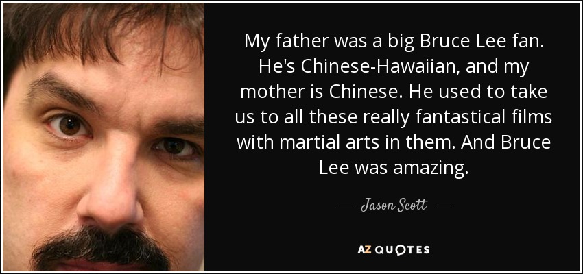 My father was a big Bruce Lee fan. He's Chinese-Hawaiian, and my mother is Chinese. He used to take us to all these really fantastical films with martial arts in them. And Bruce Lee was amazing. - Jason Scott