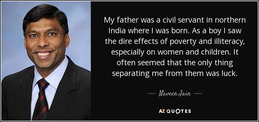 My father was a civil servant in northern India where I was born. As a boy I saw the dire effects of poverty and illiteracy, especially on women and children. It often seemed that the only thing separating me from them was luck. - Naveen Jain
