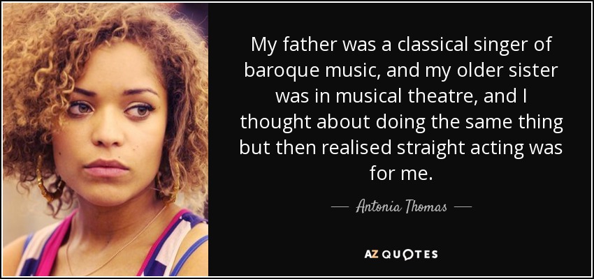 My father was a classical singer of baroque music, and my older sister was in musical theatre, and I thought about doing the same thing but then realised straight acting was for me. - Antonia Thomas