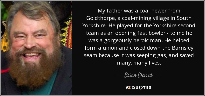 My father was a coal hewer from Goldthorpe, a coal-mining village in South Yorkshire. He played for the Yorkshire second team as an opening fast bowler - to me he was a gorgeously heroic man. He helped form a union and closed down the Barnsley seam because it was seeping gas, and saved many, many lives. - Brian Blessed