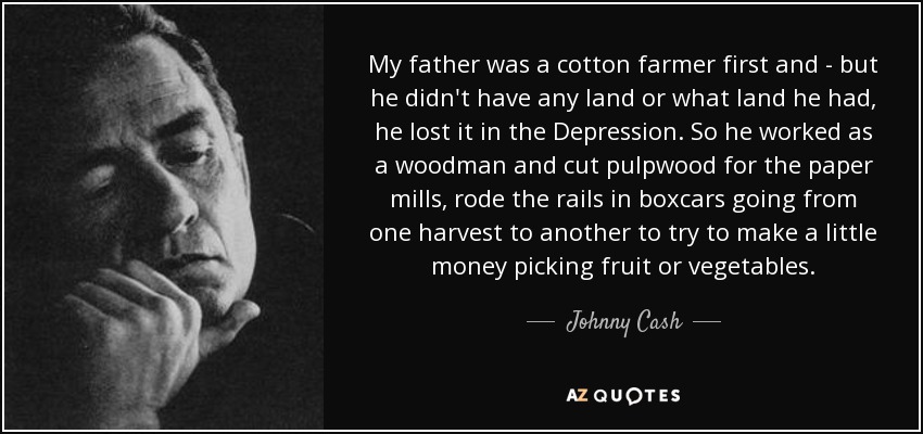 My father was a cotton farmer first and - but he didn't have any land or what land he had, he lost it in the Depression. So he worked as a woodman and cut pulpwood for the paper mills, rode the rails in boxcars going from one harvest to another to try to make a little money picking fruit or vegetables. - Johnny Cash