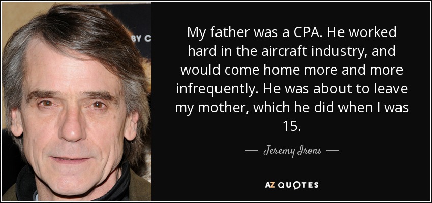 My father was a CPA. He worked hard in the aircraft industry, and would come home more and more infrequently. He was about to leave my mother, which he did when I was 15. - Jeremy Irons