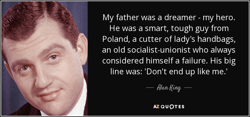 My father was a dreamer - my hero. He was a smart, tough guy from Poland, a cutter of lady's handbags, an old socialist-unionist who always considered himself a failure. His big line was: 'Don't end up like me.' - Alan King