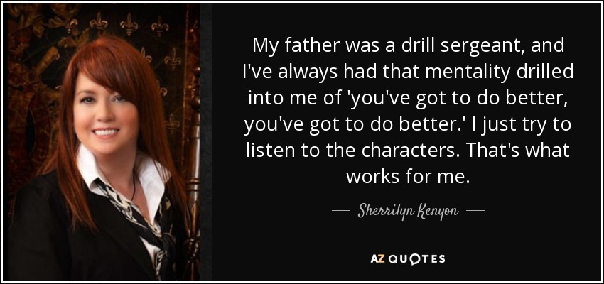 My father was a drill sergeant, and I've always had that mentality drilled into me of 'you've got to do better, you've got to do better.' I just try to listen to the characters. That's what works for me. - Sherrilyn Kenyon