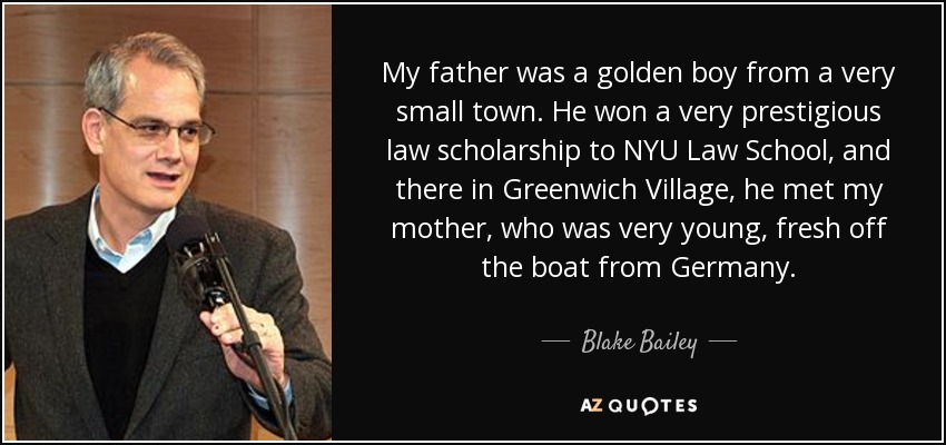 My father was a golden boy from a very small town. He won a very prestigious law scholarship to NYU Law School, and there in Greenwich Village, he met my mother, who was very young, fresh off the boat from Germany. - Blake Bailey