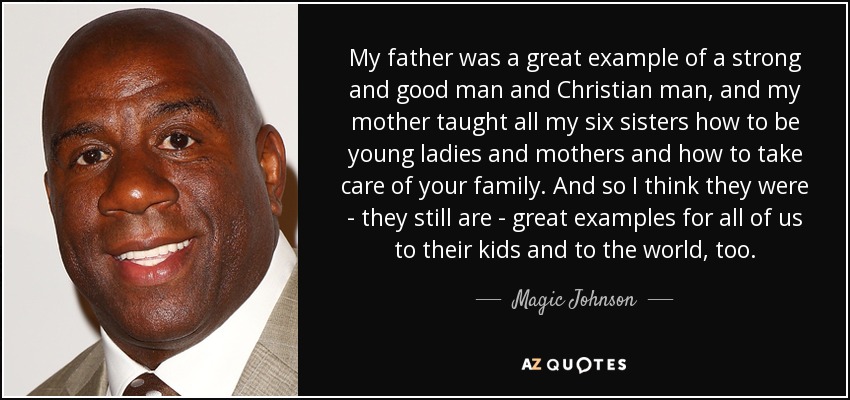 My father was a great example of a strong and good man and Christian man, and my mother taught all my six sisters how to be young ladies and mothers and how to take care of your family. And so I think they were - they still are - great examples for all of us to their kids and to the world, too. - Magic Johnson