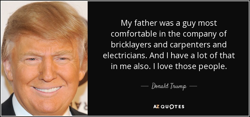 My father was a guy most comfortable in the company of bricklayers and carpenters and electricians. And I have a lot of that in me also. I love those people. - Donald Trump