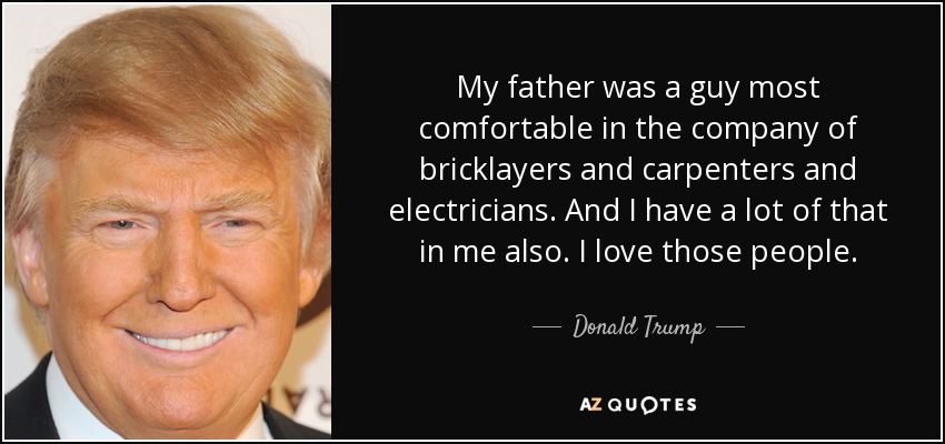 My father was a guy most comfortable in the company of bricklayers and carpenters and electricians. And I have a lot of that in me also. I love those people. - Donald Trump