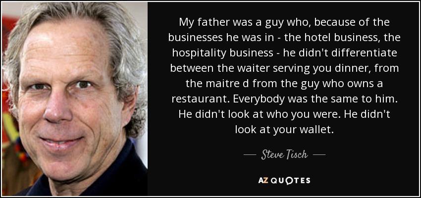 My father was a guy who, because of the businesses he was in - the hotel business, the hospitality business - he didn't differentiate between the waiter serving you dinner, from the maitre d from the guy who owns a restaurant. Everybody was the same to him. He didn't look at who you were. He didn't look at your wallet. - Steve Tisch