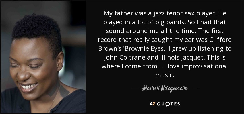 My father was a jazz tenor sax player. He played in a lot of big bands. So I had that sound around me all the time. The first record that really caught my ear was Clifford Brown's 'Brownie Eyes.' I grew up listening to John Coltrane and Illinois Jacquet. This is where I come from... I love improvisational music. - Meshell Ndegeocello