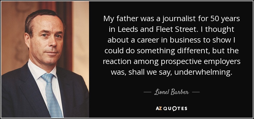 My father was a journalist for 50 years in Leeds and Fleet Street. I thought about a career in business to show I could do something different, but the reaction among prospective employers was, shall we say, underwhelming. - Lionel Barber