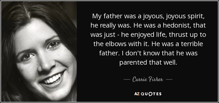 My father was a joyous, joyous spirit, he really was. He was a hedonist, that was just - he enjoyed life, thrust up to the elbows with it. He was a terrible father. I don't know that he was parented that well. - Carrie Fisher