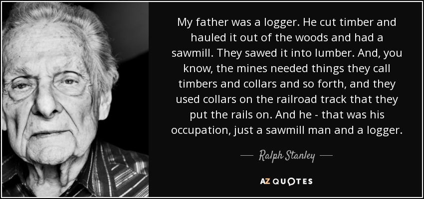 My father was a logger. He cut timber and hauled it out of the woods and had a sawmill. They sawed it into lumber. And, you know, the mines needed things they call timbers and collars and so forth, and they used collars on the railroad track that they put the rails on. And he - that was his occupation, just a sawmill man and a logger. - Ralph Stanley