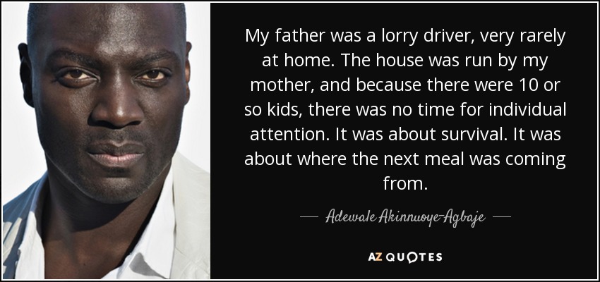 My father was a lorry driver, very rarely at home. The house was run by my mother, and because there were 10 or so kids, there was no time for individual attention. It was about survival. It was about where the next meal was coming from. - Adewale Akinnuoye-Agbaje