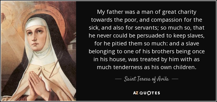 My father was a man of great charity towards the poor, and compassion for the sick, and also for servants; so much so, that he never could be persuaded to keep slaves, for he pitied them so much: and a slave belonging to one of his brothers being once in his house, was treated by him with as much tenderness as his own children. - Teresa of Avila