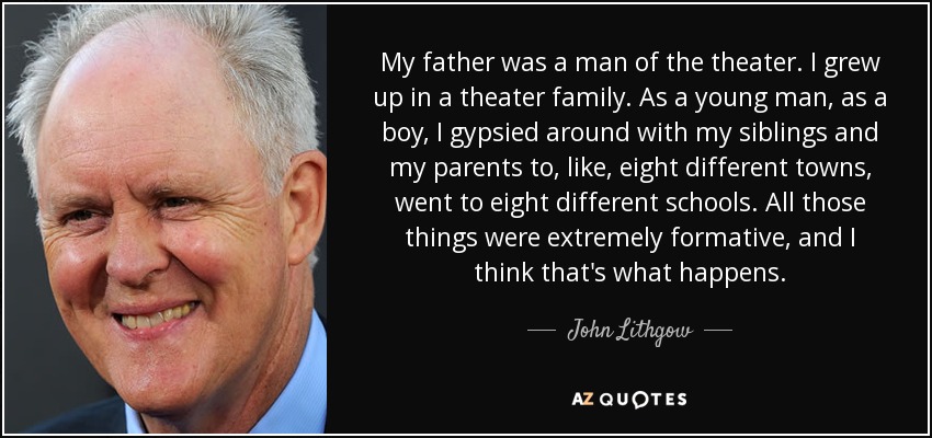 My father was a man of the theater. I grew up in a theater family. As a young man, as a boy, I gypsied around with my siblings and my parents to, like, eight different towns, went to eight different schools. All those things were extremely formative, and I think that's what happens. - John Lithgow