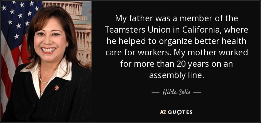 My father was a member of the Teamsters Union in California, where he helped to organize better health care for workers. My mother worked for more than 20 years on an assembly line. - Hilda Solis