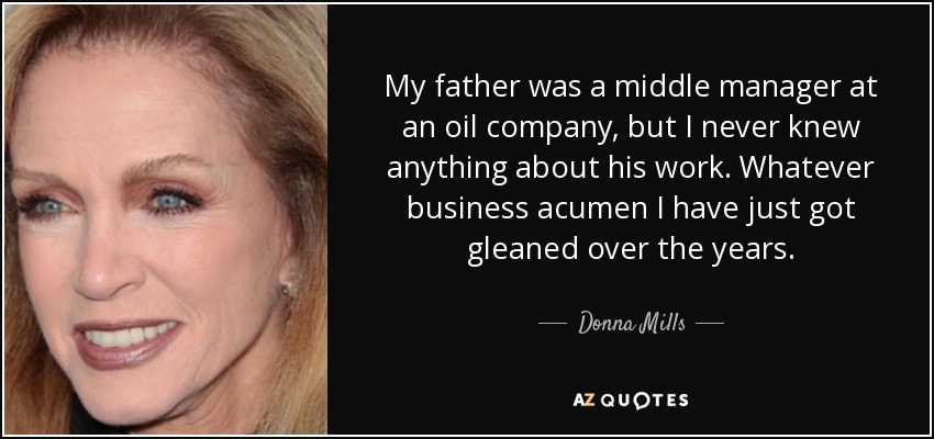 My father was a middle manager at an oil company, but I never knew anything about his work. Whatever business acumen I have just got gleaned over the years. - Donna Mills
