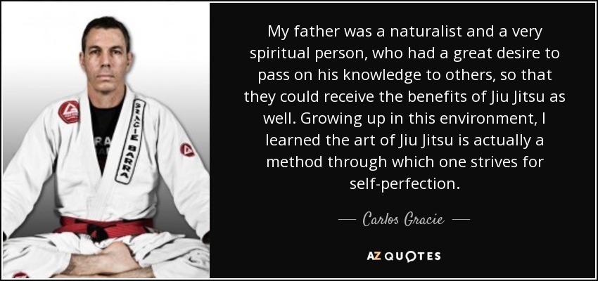 My father was a naturalist and a very spiritual person, who had a great desire to pass on his knowledge to others, so that they could receive the benefits of Jiu Jitsu as well. Growing up in this environment, I learned the art of Jiu Jitsu is actually a method through which one strives for self-perfection. - Carlos Gracie, Jr.