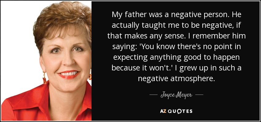 My father was a negative person. He actually taught me to be negative, if that makes any sense. I remember him saying: 'You know there's no point in expecting anything good to happen because it won't.' I grew up in such a negative atmosphere. - Joyce Meyer