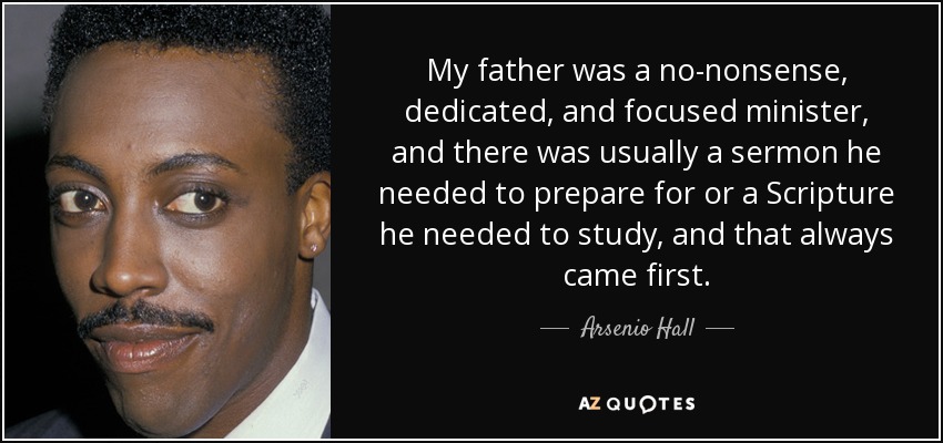 My father was a no-nonsense, dedicated, and focused minister, and there was usually a sermon he needed to prepare for or a Scripture he needed to study, and that always came first. - Arsenio Hall