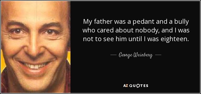 My father was a pedant and a bully who cared about nobody, and I was not to see him until I was eighteen. - George Weinberg