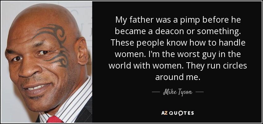 My father was a pimp before he became a deacon or something. These people know how to handle women. I'm the worst guy in the world with women. They run circles around me. - Mike Tyson
