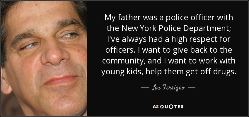 My father was a police officer with the New York Police Department; I've always had a high respect for officers. I want to give back to the community, and I want to work with young kids, help them get off drugs. - Lou Ferrigno