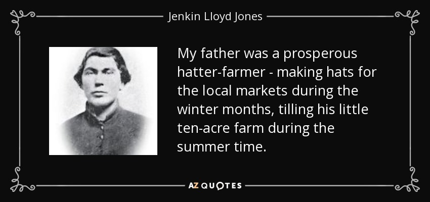 My father was a prosperous hatter-farmer - making hats for the local markets during the winter months, tilling his little ten-acre farm during the summer time. - Jenkin Lloyd Jones