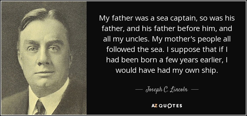 My father was a sea captain, so was his father, and his father before him, and all my uncles. My mother's people all followed the sea. I suppose that if I had been born a few years earlier, I would have had my own ship. - Joseph C. Lincoln