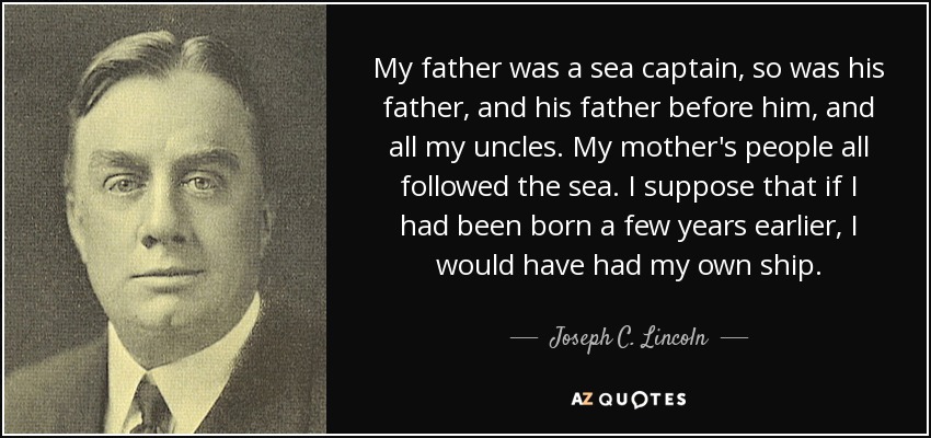 My father was a sea captain, so was his father, and his father before him, and all my uncles. My mother's people all followed the sea. I suppose that if I had been born a few years earlier, I would have had my own ship. - Joseph C. Lincoln