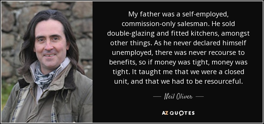 My father was a self-employed, commission-only salesman. He sold double-glazing and fitted kitchens, amongst other things. As he never declared himself unemployed, there was never recourse to benefits, so if money was tight, money was tight. It taught me that we were a closed unit, and that we had to be resourceful. - Neil Oliver